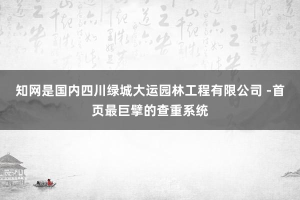 知网是国内四川绿城大运园林工程有限公司 -首页最巨擘的查重系统
