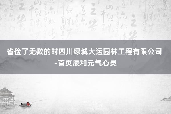省俭了无数的时四川绿城大运园林工程有限公司 -首页辰和元气心灵