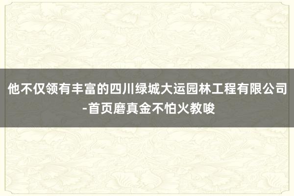 他不仅领有丰富的四川绿城大运园林工程有限公司 -首页磨真金不怕火教唆